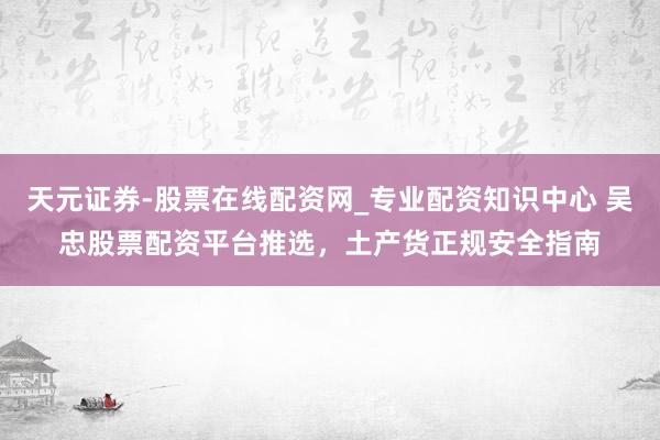 天元证券-股票在线配资网_专业配资知识中心 吴忠股票配资平台推选，土产货正规安全指南