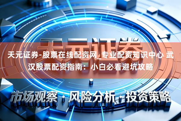 天元证券-股票在线配资网_专业配资知识中心 武汉股票配资指南：小白必看避坑攻略