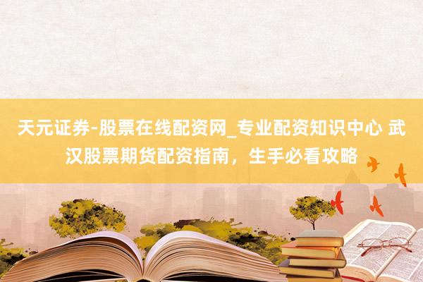 天元证券-股票在线配资网_专业配资知识中心 武汉股票期货配资指南，生手必看攻略