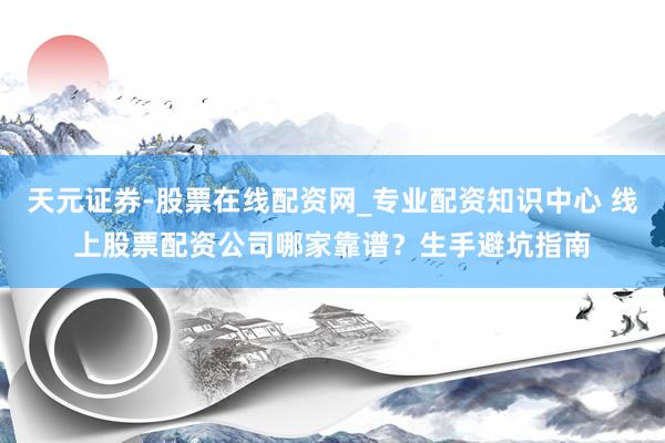 天元证券-股票在线配资网_专业配资知识中心 线上股票配资公司哪家靠谱？生手避坑指南