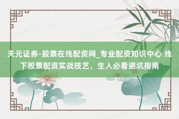 天元证券-股票在线配资网_专业配资知识中心 线下股票配资实战技艺，生人必看避坑指南