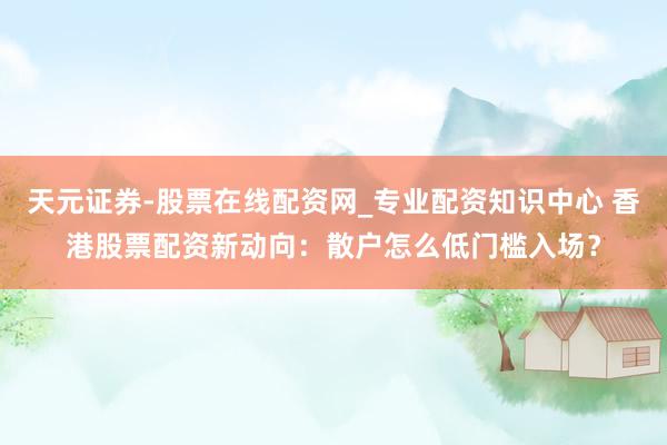 天元证券-股票在线配资网_专业配资知识中心 香港股票配资新动向：散户怎么低门槛入场？