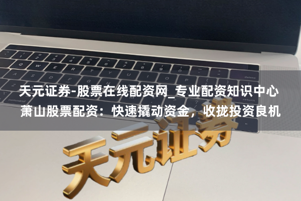 天元证券-股票在线配资网_专业配资知识中心 萧山股票配资：快速撬动资金，收拢投资良机
