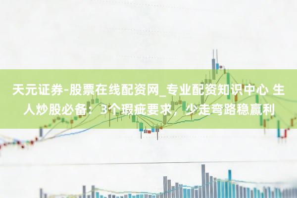 天元证券-股票在线配资网_专业配资知识中心 生人炒股必备：3个瑕疵要求，少走弯路稳赢利
