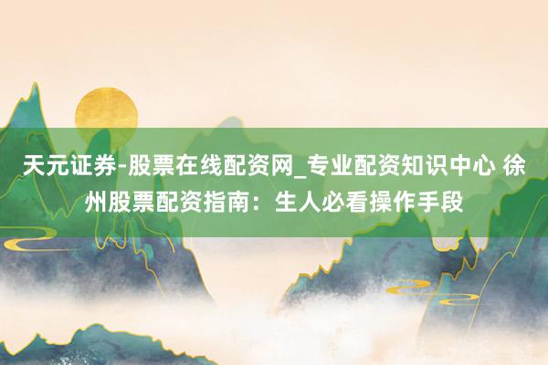 天元证券-股票在线配资网_专业配资知识中心 徐州股票配资指南：生人必看操作手段