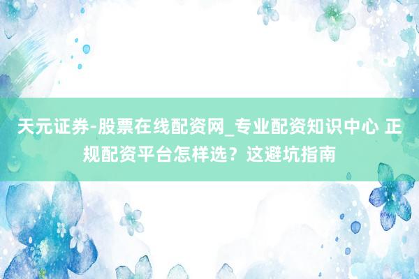 天元证券-股票在线配资网_专业配资知识中心 正规配资平台怎样选？这避坑指南