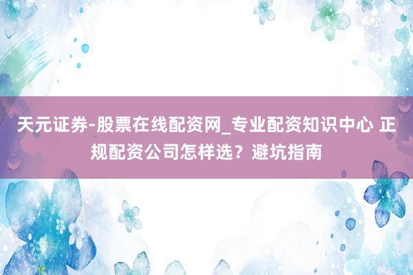 天元证券-股票在线配资网_专业配资知识中心 正规配资公司怎样选？避坑指南