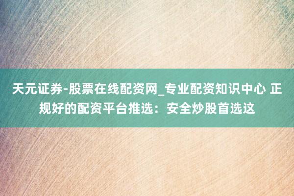天元证券-股票在线配资网_专业配资知识中心 正规好的配资平台推选：安全炒股首选这