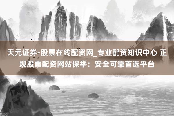 天元证券-股票在线配资网_专业配资知识中心 正规股票配资网站保举：安全可靠首选平台