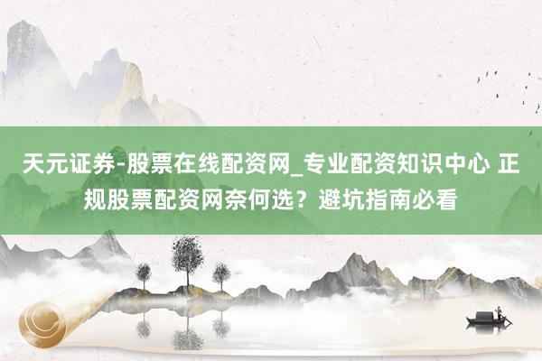 天元证券-股票在线配资网_专业配资知识中心 正规股票配资网奈何选？避坑指南必看