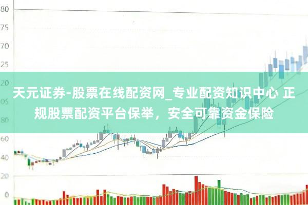 天元证券-股票在线配资网_专业配资知识中心 正规股票配资平台保举，安全可靠资金保险