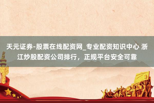 天元证券-股票在线配资网_专业配资知识中心 浙江炒股配资公司排行，正规平台安全可靠