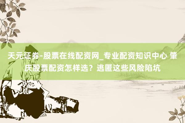 天元证券-股票在线配资网_专业配资知识中心 肇庆股票配资怎样选？逃匿这些风险陷坑