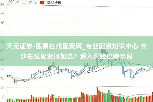 天元证券-股票在线配资网_专业配资知识中心 长沙在线配资何如选？遁入风险稳赚手段