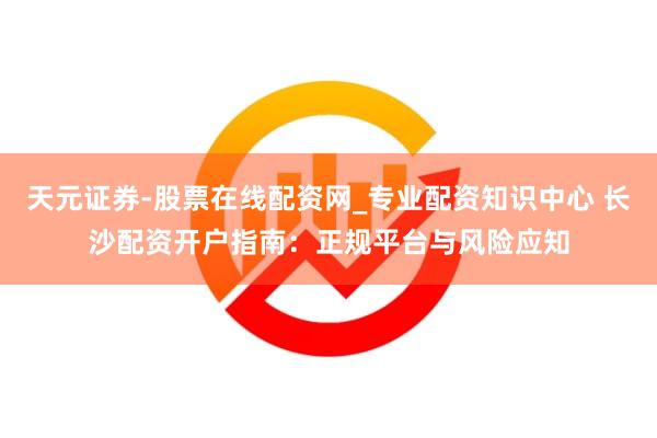天元证券-股票在线配资网_专业配资知识中心 长沙配资开户指南：正规平台与风险应知