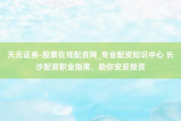 天元证券-股票在线配资网_专业配资知识中心 长沙配资职业指南，助你安妥投资