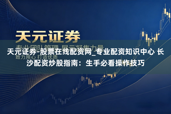 天元证券-股票在线配资网_专业配资知识中心 长沙配资炒股指南：生手必看操作技巧