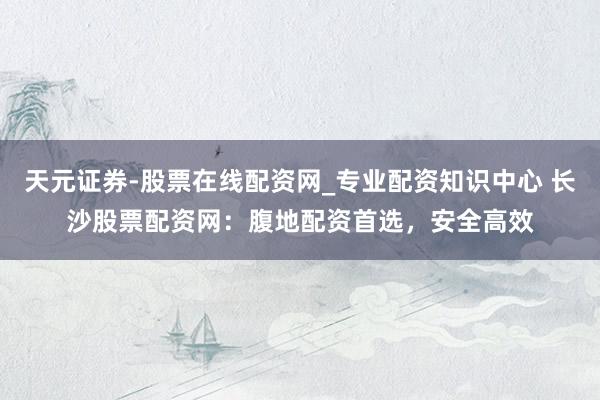 天元证券-股票在线配资网_专业配资知识中心 长沙股票配资网：腹地配资首选，安全高效