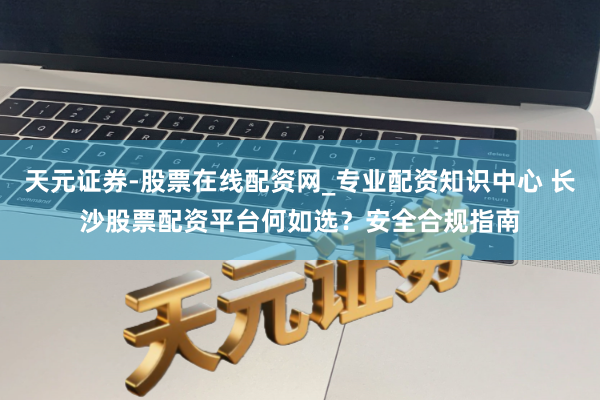 天元证券-股票在线配资网_专业配资知识中心 长沙股票配资平台何如选？安全合规指南