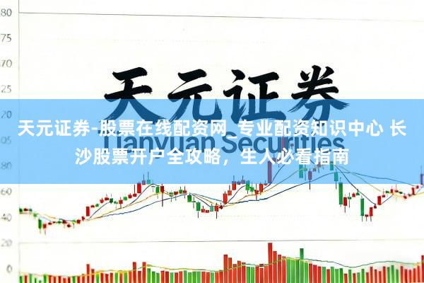 天元证券-股票在线配资网_专业配资知识中心 长沙股票开户全攻略，生人必看指南