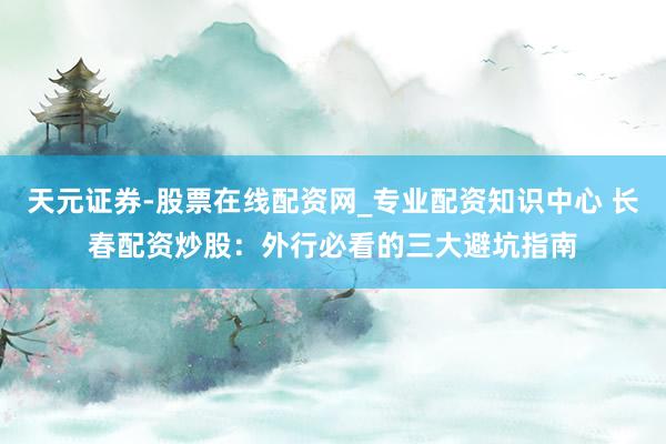 天元证券-股票在线配资网_专业配资知识中心 长春配资炒股：外行必看的三大避坑指南