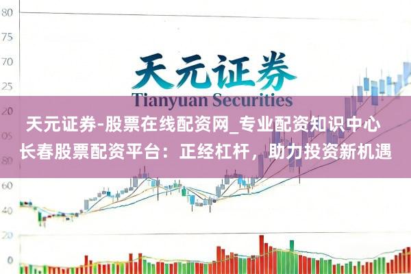 天元证券-股票在线配资网_专业配资知识中心 长春股票配资平台：正经杠杆，助力投资新机遇