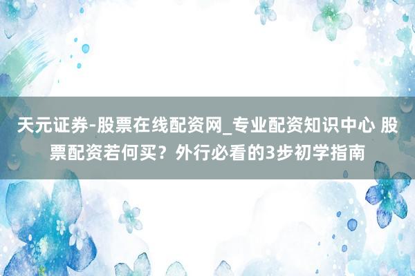 天元证券-股票在线配资网_专业配资知识中心 股票配资若何买？外行必看的3步初学指南