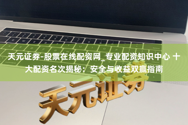 天元证券-股票在线配资网_专业配资知识中心 十大配资名次揭秘：安全与收益双赢指南