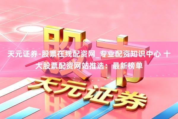 天元证券-股票在线配资网_专业配资知识中心 十大股票配资网站推选：最新榜单