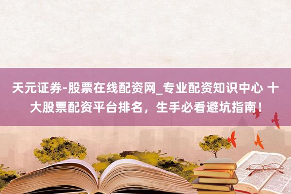 天元证券-股票在线配资网_专业配资知识中心 十大股票配资平台排名，生手必看避坑指南！