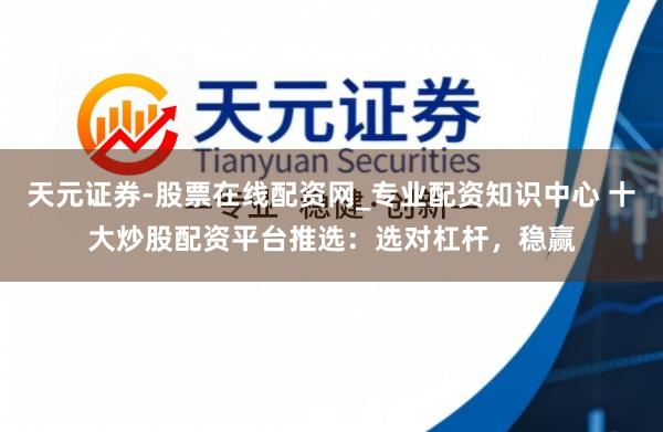 天元证券-股票在线配资网_专业配资知识中心 十大炒股配资平台推选：选对杠杆，稳赢