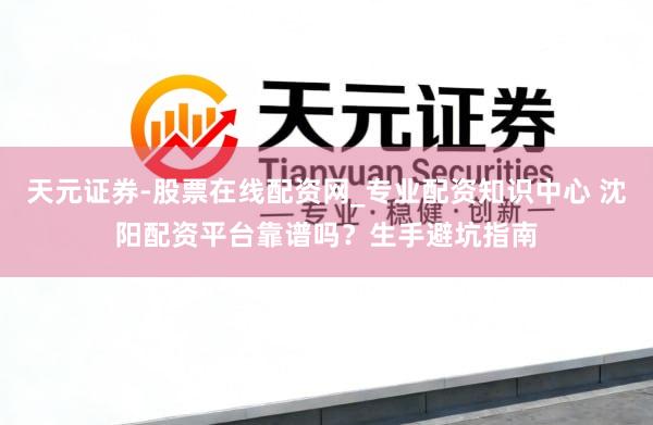 天元证券-股票在线配资网_专业配资知识中心 沈阳配资平台靠谱吗？生手避坑指南