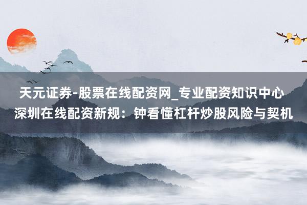 天元证券-股票在线配资网_专业配资知识中心 深圳在线配资新规：钟看懂杠杆炒股风险与契机