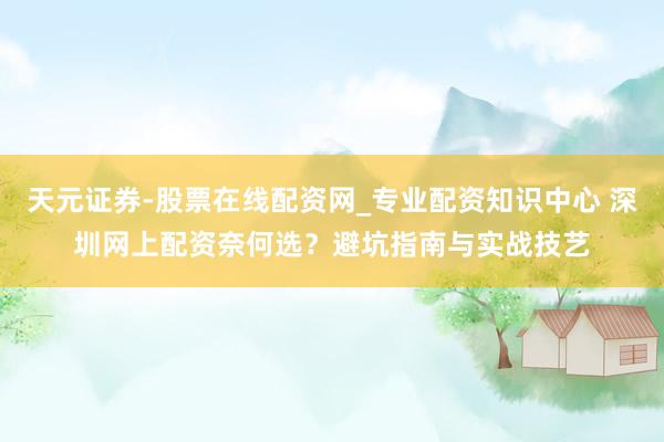 天元证券-股票在线配资网_专业配资知识中心 深圳网上配资奈何选？避坑指南与实战技艺