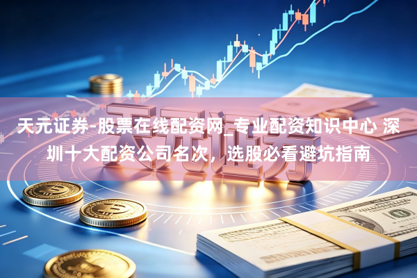 天元证券-股票在线配资网_专业配资知识中心 深圳十大配资公司名次，选股必看避坑指南
