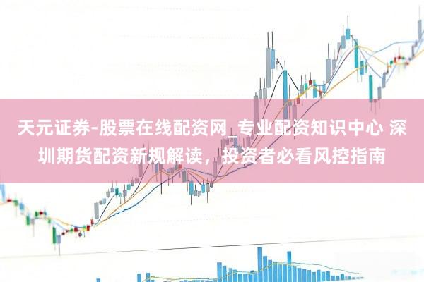 天元证券-股票在线配资网_专业配资知识中心 深圳期货配资新规解读，投资者必看风控指南