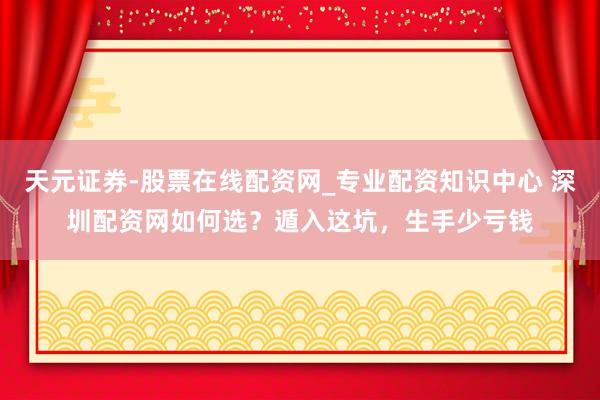 天元证券-股票在线配资网_专业配资知识中心 深圳配资网如何选？遁入这坑，生手少亏钱