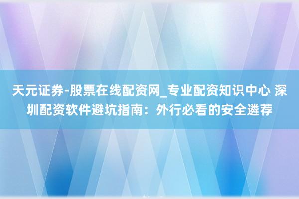 天元证券-股票在线配资网_专业配资知识中心 深圳配资软件避坑指南：外行必看的安全遴荐
