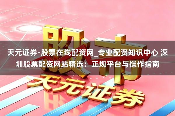 天元证券-股票在线配资网_专业配资知识中心 深圳股票配资网站精选：正规平台与操作指南