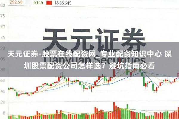 天元证券-股票在线配资网_专业配资知识中心 深圳股票配资公司怎样选？避坑指南必看
