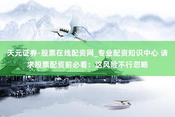 天元证券-股票在线配资网_专业配资知识中心 请求股票配资前必看：这风险不行忽略
