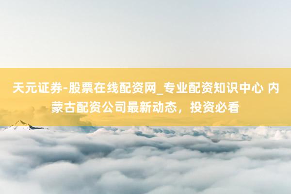 天元证券-股票在线配资网_专业配资知识中心 内蒙古配资公司最新动态，投资必看