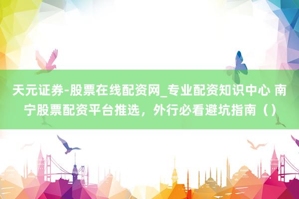 天元证券-股票在线配资网_专业配资知识中心 南宁股票配资平台推选，外行必看避坑指南（）