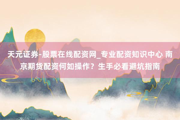 天元证券-股票在线配资网_专业配资知识中心 南京期货配资何如操作？生手必看避坑指南