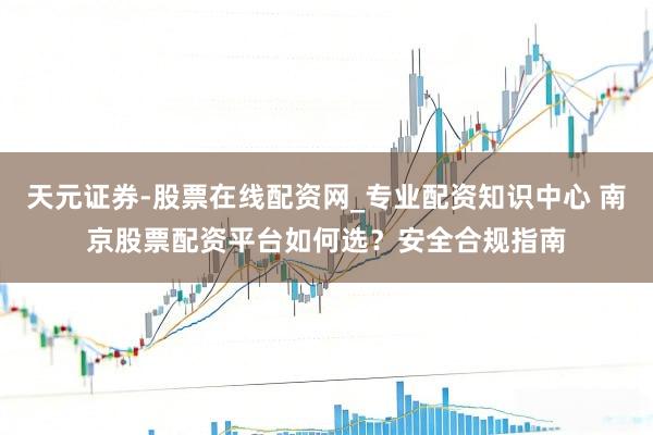 天元证券-股票在线配资网_专业配资知识中心 南京股票配资平台如何选？安全合规指南