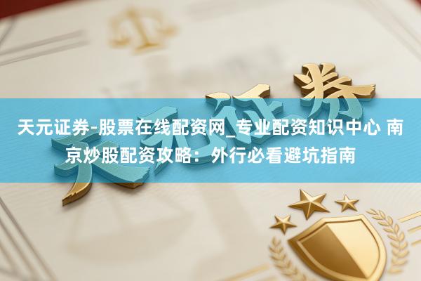 天元证券-股票在线配资网_专业配资知识中心 南京炒股配资攻略：外行必看避坑指南