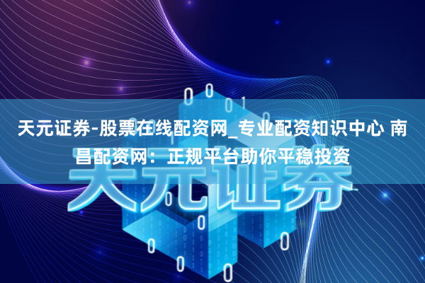 天元证券-股票在线配资网_专业配资知识中心 南昌配资网：正规平台助你平稳投资