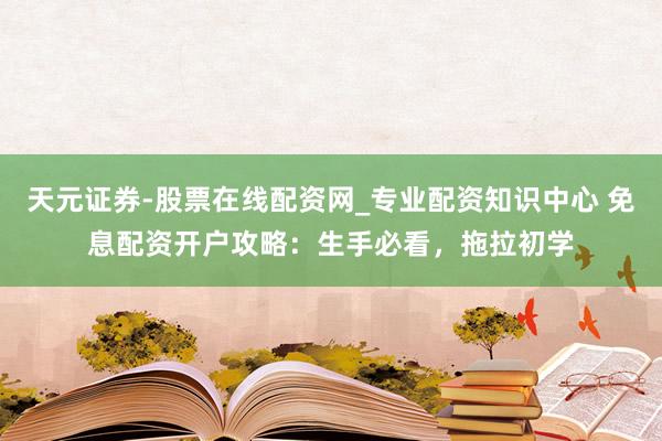 天元证券-股票在线配资网_专业配资知识中心 免息配资开户攻略：生手必看，拖拉初学