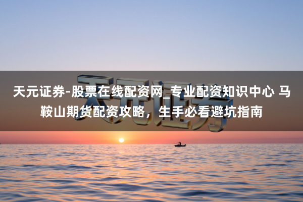 天元证券-股票在线配资网_专业配资知识中心 马鞍山期货配资攻略，生手必看避坑指南