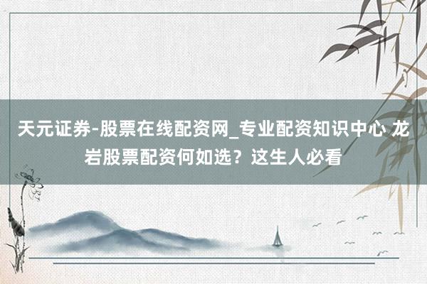 天元证券-股票在线配资网_专业配资知识中心 龙岩股票配资何如选？这生人必看